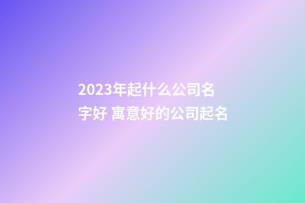 2023年起什么公司名字好 寓意好的公司起名